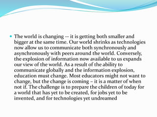  The world is changing -- it is getting both smaller and
bigger at the same time. Our world shrinks as technologies
now allow us to communicate both synchronously and
asynchronously with peers around the world. Conversely,
the explosion of information now available to us expands
our view of the world. As a result of the ability to
communicate globally and the information explosion,
education must change. Most educators might not want to
change, but the change is coming – it is a matter of when
not if. The challenge is to prepare the children of today for
a world that has yet to be created, for jobs yet to be
invented, and for technologies yet undreamed
 