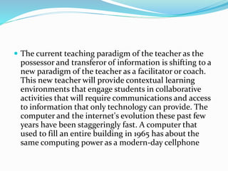  The current teaching paradigm of the teacher as the
possessor and transferor of information is shifting to a
new paradigm of the teacher as a facilitator or coach.
This new teacher will provide contextual learning
environments that engage students in collaborative
activities that will require communications and access
to information that only technology can provide. The
computer and the internet's evolution these past few
years have been staggeringly fast. A computer that
used to fill an entire building in 1965 has about the
same computing power as a modern-day cellphone
 