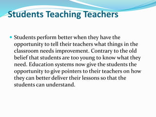 Students Teaching Teachers
 Students perform better when they have the
opportunity to tell their teachers what things in the
classroom needs improvement. Contrary to the old
belief that students are too young to know what they
need. Education systems now give the students the
opportunity to give pointers to their teachers on how
they can better deliver their lessons so that the
students can understand.
 