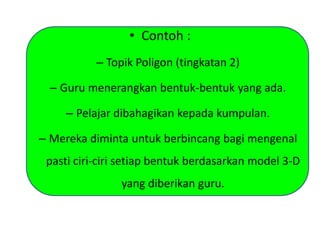 • Contoh :
– Topik Poligon (tingkatan 2)
– Guru menerangkan bentuk-bentuk yang ada.
– Pelajar dibahagikan kepada kumpulan.
– Mereka diminta untuk berbincang bagi mengenal
pasti ciri-ciri setiap bentuk berdasarkan model 3-D
yang diberikan guru.
 