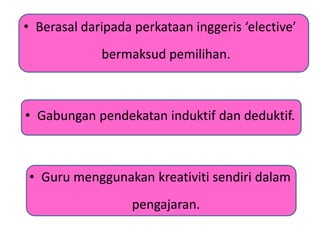 • Berasal daripada perkataan inggeris ‘elective’
bermaksud pemilihan.
• Gabungan pendekatan induktif dan deduktif.
• Guru menggunakan kreativiti sendiri dalam
pengajaran.
 