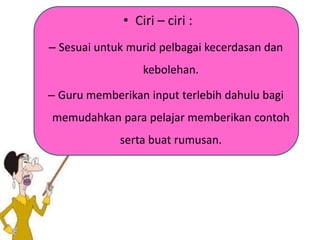 • Ciri – ciri :
– Sesuai untuk murid pelbagai kecerdasan dan
kebolehan.
– Guru memberikan input terlebih dahulu bagi
memudahkan para pelajar memberikan contoh
serta buat rumusan.
 