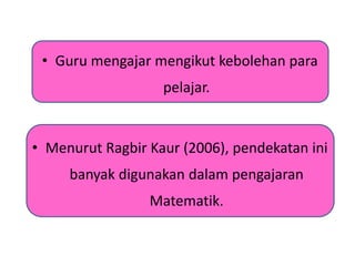 • Guru mengajar mengikut kebolehan para
pelajar.
• Menurut Ragbir Kaur (2006), pendekatan ini
banyak digunakan dalam pengajaran
Matematik.
 