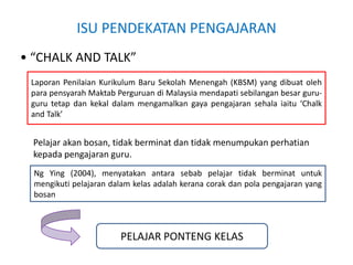 ISU PENDEKATAN PENGAJARAN
• “CHALK AND TALK”
Pelajar akan bosan, tidak berminat dan tidak menumpukan perhatian
kepada pengajaran guru.
Laporan Penilaian Kurikulum Baru Sekolah Menengah (KBSM) yang dibuat oleh
para pensyarah Maktab Perguruan di Malaysia mendapati sebilangan besar guru-
guru tetap dan kekal dalam mengamalkan gaya pengajaran sehala iaitu ‘Chalk
and Talk’
Ng Ying (2004), menyatakan antara sebab pelajar tidak berminat untuk
mengikuti pelajaran dalam kelas adalah kerana corak dan pola pengajaran yang
bosan
PELAJAR PONTENG KELAS
 