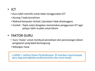 • ICT
▪ Guru lebih memilih untuk tidak menggunakan ICT
▪ Kurang / tiada kemahiran
▪ Makmal komputer terhad / peralatan tidak diselenggara
▪ Contoh : Topik sudut dongakan memerlukan penggunaan ICT agar
pelajar lebih mudah untuk faham
• FAKTOR GURU
▪ Guru ‘malas’ untuk membuat persediaan dan perancangan dalam
pengajaran yang bakal berlangsung
▪ Kekangan masa
( LADAP = Latihan Dalam Perkhidmatan  memberi input kepada
guru bagi peningkatan professionalism dan mutu kerja)
 