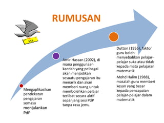 RUMUSAN
Mengaplikasikan
pendekatan
pengajaran
semasa
menjalankan
PdP
Amir Hassan (2002), di
mana penggunaan
kaedah yang pelbagai
akan menjadikan
sesuatu pengajaran itu
menarik dan akan
memberi ruang untuk
membolehkan pelajar
terlibat secara aktif
sepanjang sesi PdP
tanpa rasa jemu.
Dutton (1956), faktor
guru boleh
menyebabkan pelajar-
pelajar suka atau tidak
kepada mata pelajaran
matematik
Mohd Halim (1988),
masalah guru memberi
kesan yang besar
kepada pencapaian
pelajar-pelajar dalam
matematik
 