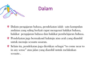 Dalam
Dalam pengajaran bahasa, pendekatan ialah satu kumpulan
andaian yang saling berkait rapat mengenai hakikat bahasa,
hakikat pengajaran bahasa dan hakikat pembelajaran bahasa.
Pendekatan juga bermaksud halatuju atau arah yang diambil
untuk menuju sesuatu sasaran.
Selain itu, pendekatan juga diertikan sebagai “to come near to
in any sense” atau jalan yang diambil untuk melakukan
sesuatu .
 