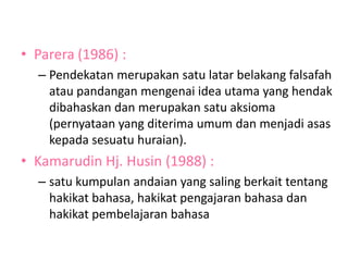 • Parera (1986) :
– Pendekatan merupakan satu latar belakang falsafah
atau pandangan mengenai idea utama yang hendak
dibahaskan dan merupakan satu aksioma
(pernyataan yang diterima umum dan menjadi asas
kepada sesuatu huraian).
• Kamarudin Hj. Husin (1988) :
– satu kumpulan andaian yang saling berkait tentang
hakikat bahasa, hakikat pengajaran bahasa dan
hakikat pembelajaran bahasa
 