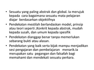 • Sesuatu yang paling abstrak dan global. Ia merujuk
kepada cara bagaimana sesuatu mata pelajaran
diajar berdasarkan objektifnya
• Pendekatan mestilah berlandaskan model, prinsip
atau teori seperti ;Konkrit kepada abstrak, mudah
kepada susah, dan umum kepada spesifik
• Pendekatan dianggap benar tanpa memerlukan
sebarang bukti atau alasan.
• Pendekatan yang baik serta bijak mampu menjadikan
sesi pengajaran dan pembelajaran menarik.Ia
merupakan satu pegangan dan falsafah bagi
memahami dan mendekati sesuatu perkara.
 