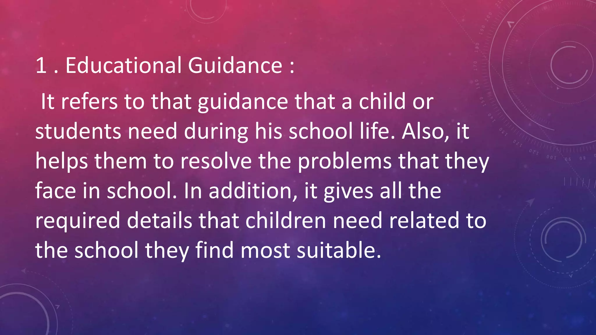 1 . Educational Guidance :
It refers to that guidance that a child or
students need during his school life. Also, it
helps them to resolve the problems that they
face in school. In addition, it gives all the
required details that children need related to
the school they find most suitable.
 