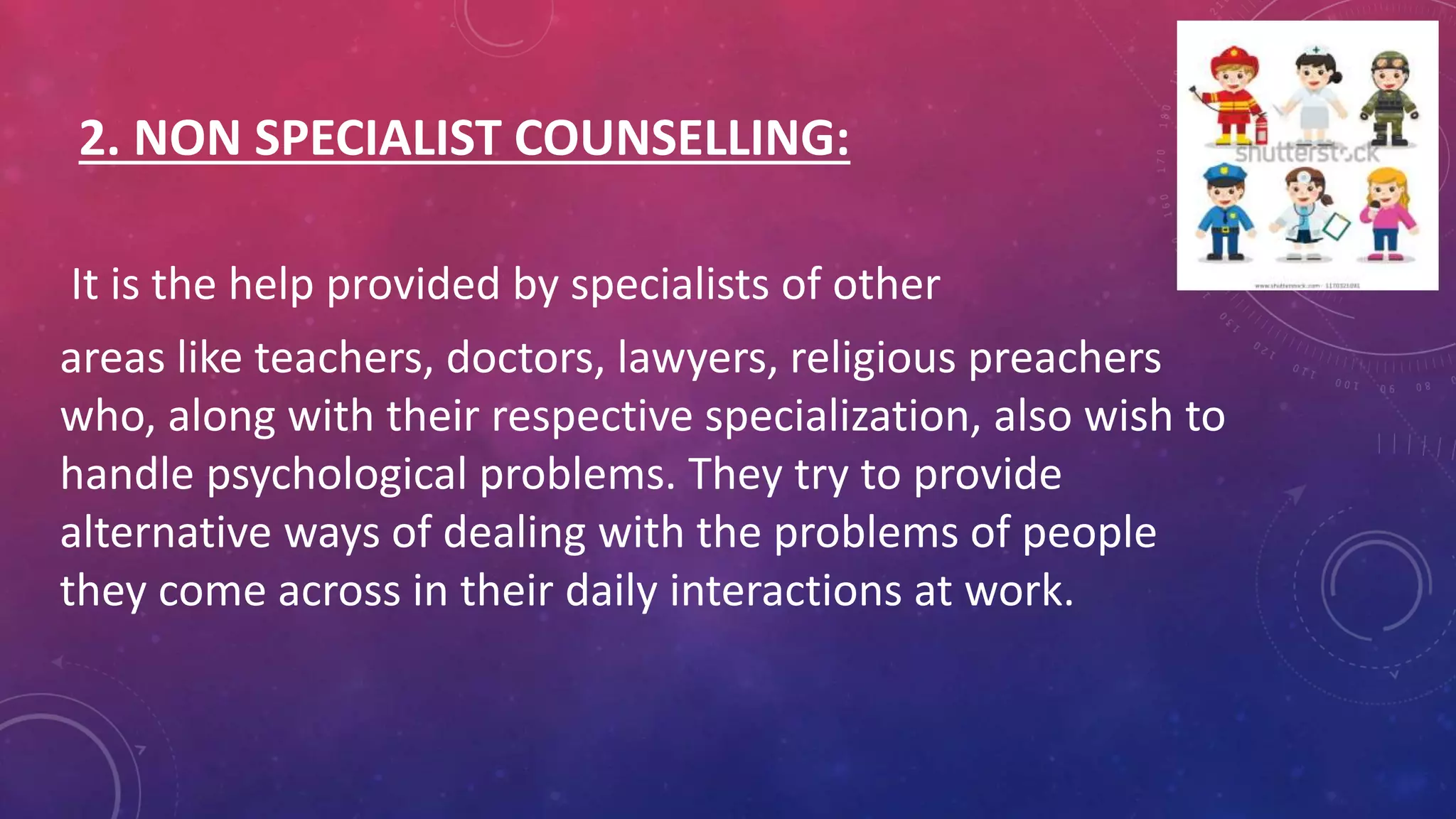 2. NON SPECIALIST COUNSELLING:
It is the help provided by specialists of other
areas like teachers, doctors, lawyers, religious preachers
who, along with their respective specialization, also wish to
handle psychological problems. They try to provide
alternative ways of dealing with the problems of people
they come across in their daily interactions at work.
 