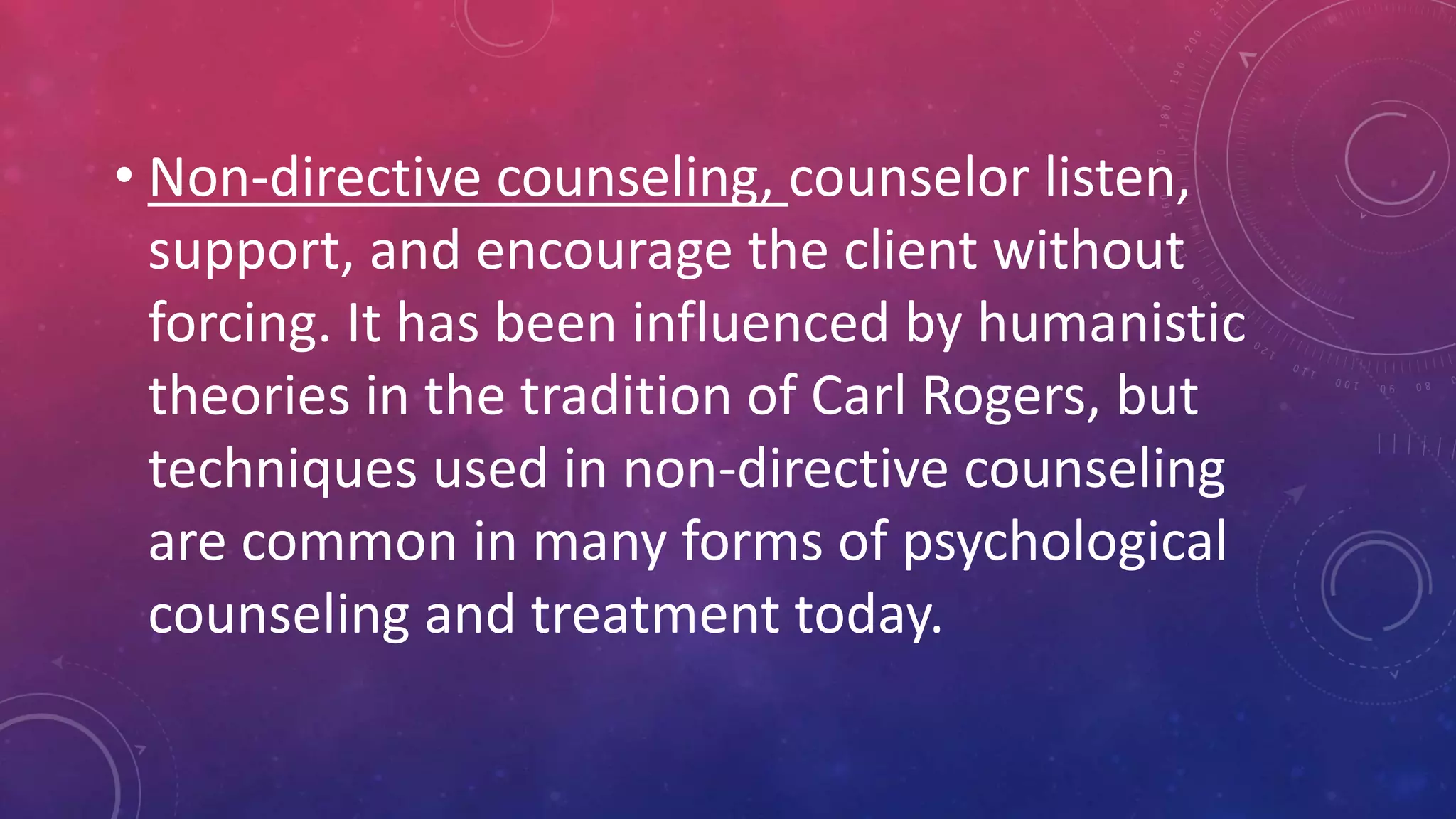 • Non-directive counseling, counselor listen,
support, and encourage the client without
forcing. It has been influenced by humanistic
theories in the tradition of Carl Rogers, but
techniques used in non-directive counseling
are common in many forms of psychological
counseling and treatment today.
 