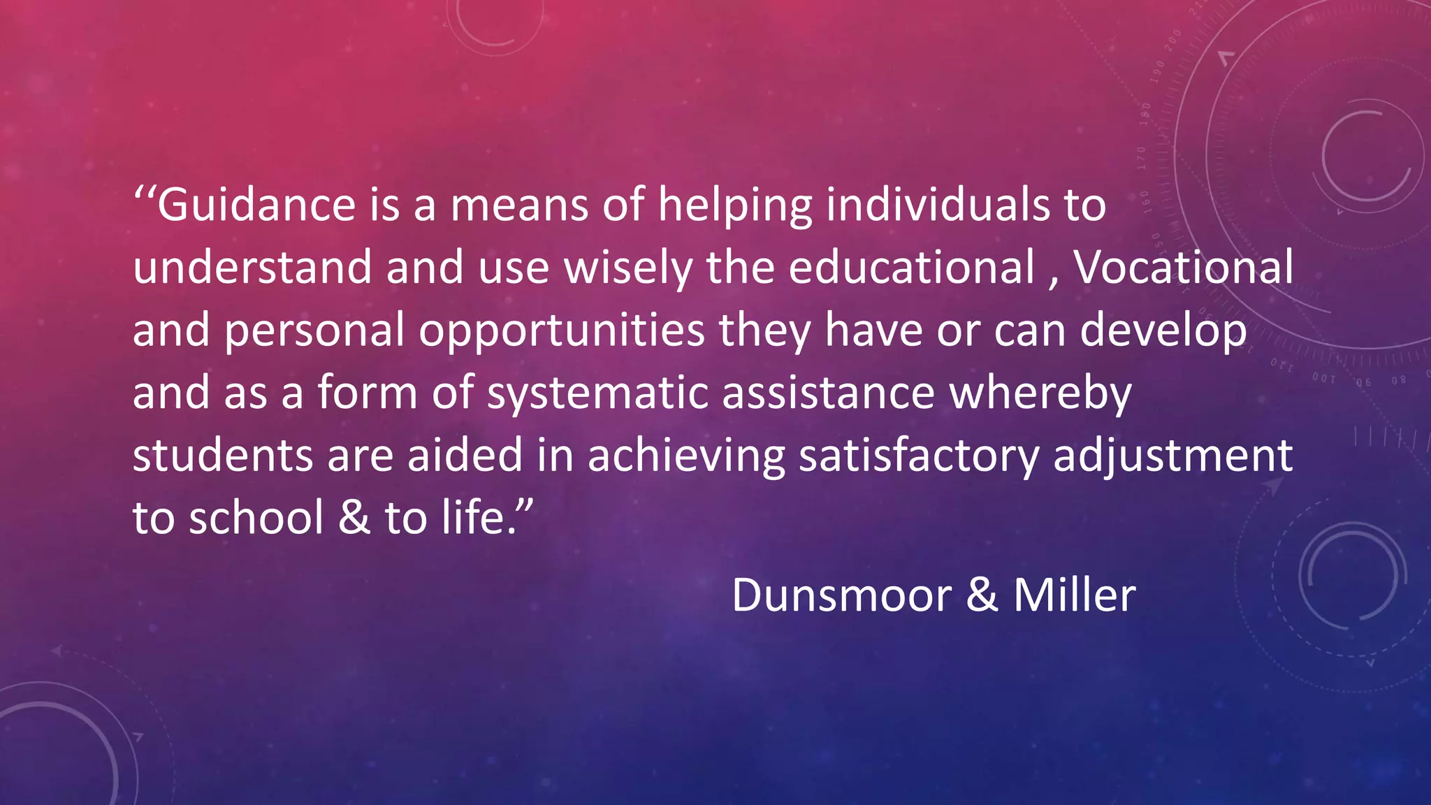 ‘‘Guidance is a means of helping individuals to
understand and use wisely the educational , Vocational
and personal opportunities they have or can develop
and as a form of systematic assistance whereby
students are aided in achieving satisfactory adjustment
to school & to life.”
Dunsmoor & Miller
 
