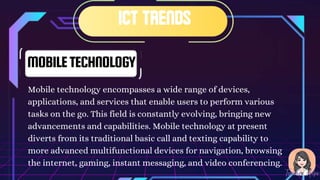 MOBILETECHNOLOGY
Mobile technology encompasses a wide range of devices,
applications, and services that enable users to perform various
tasks on the go. This field is constantly evolving, bringing new
advancements and capabilities. Mobile technology at present
diverts from its traditional basic call and texting capability to
more advanced multifunctional devices for navigation, browsing
the internet, gaming, instant messaging, and video conferencing.
 