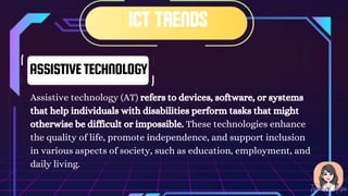 ASSISTIVETECHNOLOGY
Assistive technology (AT) refers to devices, software, or systems
that help individuals with disabilities perform tasks that might
otherwise be difficult or impossible. These technologies enhance
the quality of life, promote independence, and support inclusion
in various aspects of society, such as education, employment, and
daily living.
 