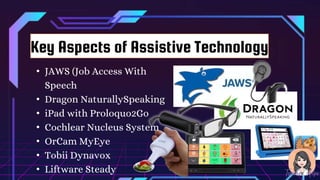 • JAWS (Job Access With
Speech
• Dragon NaturallySpeaking
• iPad with Proloquo2Go
• Cochlear Nucleus System
• OrCam MyEye
• Tobii Dynavox
• Liftware Steady
Key Aspects of Assistive Technology
 