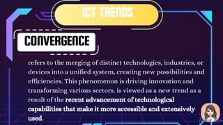 CONVERGENCE
refers to the merging of distinct technologies, industries, or
devices into a unified system, creating new possibilities and
efficiencies. This phenomenon is driving innovation and
transforming various sectors. is viewed as a new trend as a
result of the recent advancement of technological
capabilities that make it more accessible and extensively
used.
 