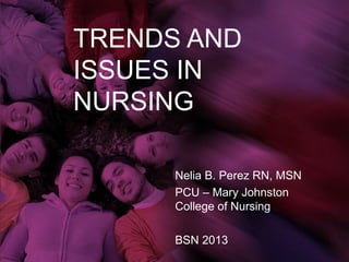 TRENDS AND
ISSUES IN
NURSING

      Nelia B. Perez RN, MSN
      PCU – Mary Johnston
      College of Nursing

      BSN 2013
 
