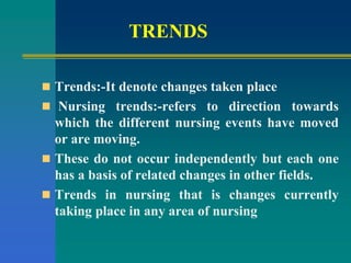 TRENDS
 Trends:-It denote changes taken place
 Nursing trends:-refers to direction towards
which the different nursing events have moved
or are moving.
 These do not occur independently but each one
has a basis of related changes in other fields.
 Trends in nursing that is changes currently
taking place in any area of nursing
 