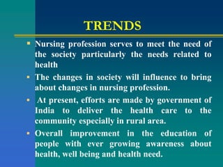 TRENDS
 Nursing profession serves to meet the need of
the society particularly the needs related to
health
 The changes in society will influence to bring
about changes in nursing profession.
 At present, efforts are made by government of
India to deliver the health care to the
community especially in rural area.
 Overall improvement in the education of
people with ever growing awareness about
health, well being and health need.
 