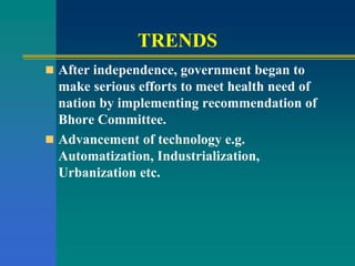 TRENDS
 After independence, government began to
make serious efforts to meet health need of
nation by implementing recommendation of
Bhore Committee.
 Advancement of technology e.g.
Automatization, Industrialization,
Urbanization etc.
 
