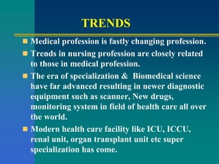 TRENDS
 Medical profession is fastly changing profession.
 Trends in nursing profession are closely related
to those in medical profession.
 The era of specialization & Biomedical science
have far advanced resulting in newer diagnostic
equipment such as scanner, New drugs,
monitoring system in field of health care all over
the world.
 Modern health care facility like ICU, ICCU,
renal unit, organ transplant unit etc super
specialization has come.
 