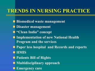 TRENDS IN NURSING PRACTICE
 Biomedical waste management
 Disaster management
 “Clean India” concept
 Implementation of new National Health
Program and the services
 Paper less hospital and Records and reports
 HMIS
 Patients Bill of Rights
 Multidisciplinary approach
 Emergency care
 