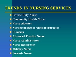 TRENDS IN NURSING SERVICES
 Private Duty Nurse
 Community Health Nurse
 Nurse educator
 Nursing professor /clinical instructor
 Clinician
 Advanced Practice Nurse
 Nurse Administrator
 Nurse Researcher
 Military Nurse
 Forensic Nurse
 