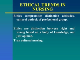 ETHICAL TRENDS IN
NURSING
Ethics compromises distinction attitudes,
cultural outlook of professional group.
Ethics are distinction between right and
wrong based on a body of knowledge, not
just opinion.
Tran cultural nursing
 