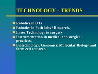 TECHNOLOGY - TRENDS
 Robotics in OTs
 Robotics in Path-labs / Research.
 Laser Technology in surgery
 Instrumentation in medical and surgical
practices.
 Biotechnology, Genomics, Molecular Biology and
Stem cell research.
 