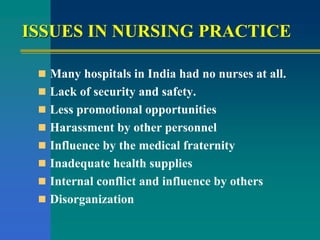 ISSUES IN NURSING PRACTICE
 Many hospitals in India had no nurses at all.
 Lack of security and safety.
 Less promotional opportunities
 Harassment by other personnel
 Influence by the medical fraternity
 Inadequate health supplies
 Internal conflict and influence by others
 Disorganization
 