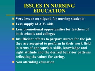 ISSUES IN NURSING
EDUCATION
 Very less or no stipend for nursing students
 Less supply of A.V. aids
 Less promotional opportunities for teachers of
both schools and colleges
 Insufficient efforts to prepare nurses for the job
they are accepted to perform in their work field
in terms of appropriate skills, knowledge and
right attitude and the desired behavior patterns
reflecting the values for caring.
 Non attending education
 