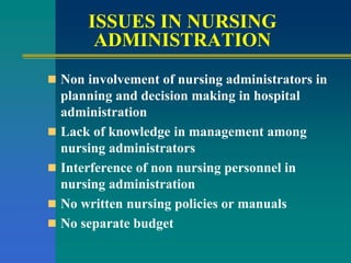 ISSUES IN NURSING
ADMINISTRATION
 Non involvement of nursing administrators in
planning and decision making in hospital
administration
 Lack of knowledge in management among
nursing administrators
 Interference of non nursing personnel in
nursing administration
 No written nursing policies or manuals
 No separate budget
 