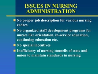ISSUES IN NURSING
ADMINISTRATION
 No proper job description for various nursing
cadres.
 No organized staff development programs for
nurses like orientation, in-service education,
continuing education etc.
 No special incentives
 Inefficiency of nursing councils of state and
union to maintain standards in nursing
 