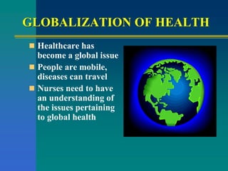 GLOBALIZATION OF HEALTH
 Healthcare has
become a global issue
 People are mobile,
diseases can travel
 Nurses need to have
an understanding of
the issues pertaining
to global health
 
