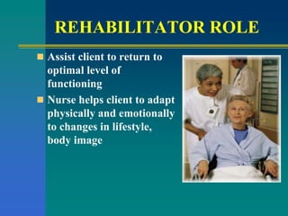 REHABILITATOR ROLE
 Assist client to return to
optimal level of
functioning
 Nurse helps client to adapt
physically and emotionally
to changes in lifestyle,
body image
 