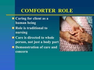 COMFORTER ROLE
 Caring for client as a
human being
 Role is traditional to
nursing
 Care is directed to whole
person, not just a body part
 Demonstration of care and
concern
 