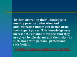 “
By demonstrating their knowledge in
nursing practice , education and
administration nurses can demonstrate
their expert power. This knowledge may
increase the amount of respect that they
are given by physicians and the society as
such along with personal professional
satisfaction.
“Today’s issues are tomorrow’s trends”
 