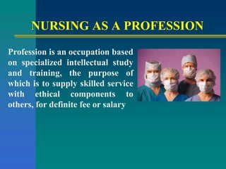 NURSING AS A PROFESSION
Profession is an occupation based
on specialized intellectual study
and training, the purpose of
which is to supply skilled service
with ethical components to
others, for definite fee or salary
 
