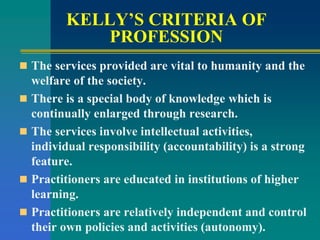 KELLY’S CRITERIA OF
PROFESSION
 The services provided are vital to humanity and the
welfare of the society.
 There is a special body of knowledge which is
continually enlarged through research.
 The services involve intellectual activities,
individual responsibility (accountability) is a strong
feature.
 Practitioners are educated in institutions of higher
learning.
 Practitioners are relatively independent and control
their own policies and activities (autonomy).
 