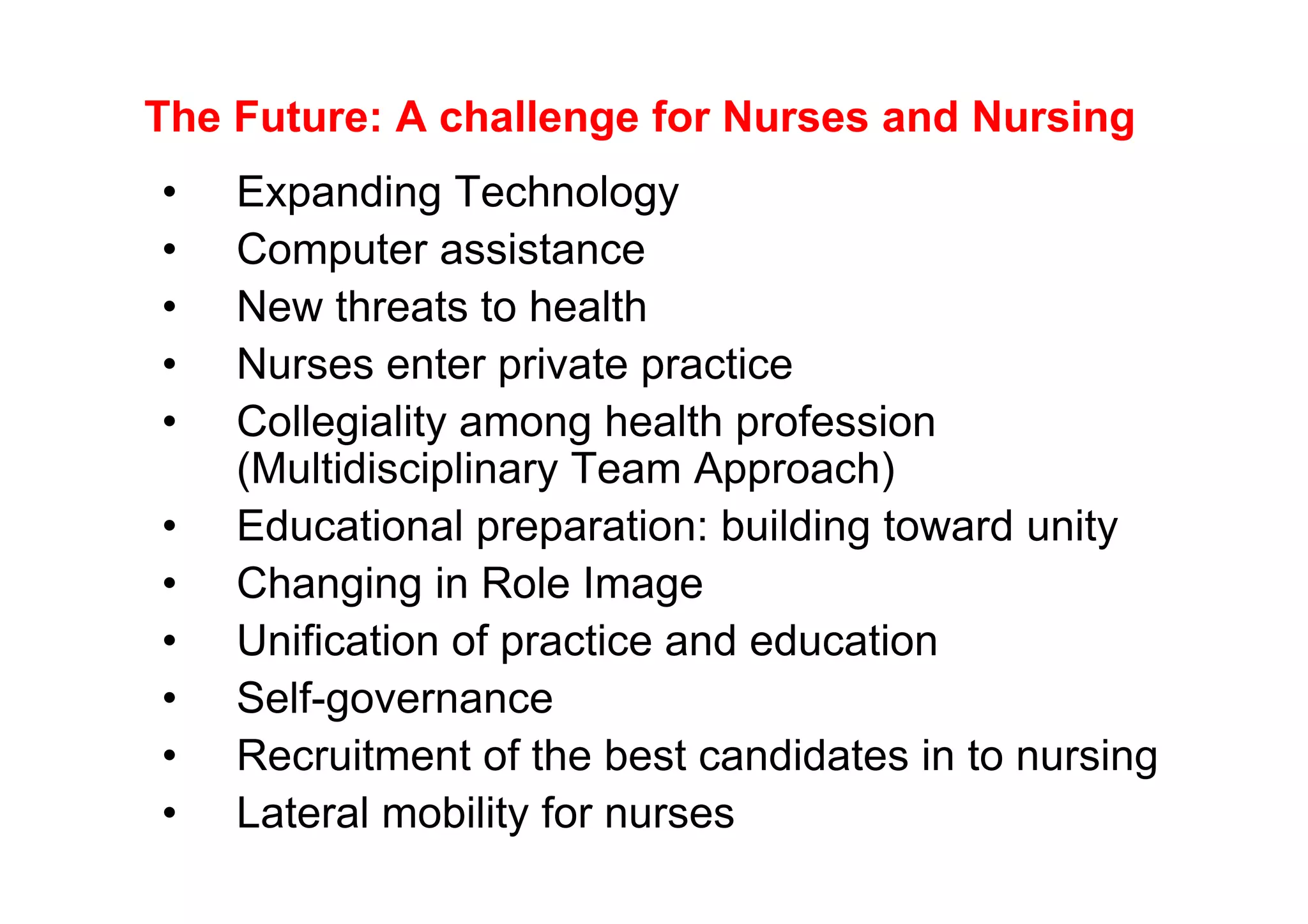 The Future: A challenge for Nurses and Nursing
•   Expanding Technology
•   Computer assistance
•   New threats to health
•   Nurses enter private practice
•   Collegiality among health profession
    (Multidisciplinary Team Approach)
•   Educational preparation: building toward unity
•   Changing in Role Image
•   Unification of practice and education
•   Self-governance
•   Recruitment of the best candidates in to nursing
•   Lateral mobility for nurses
 