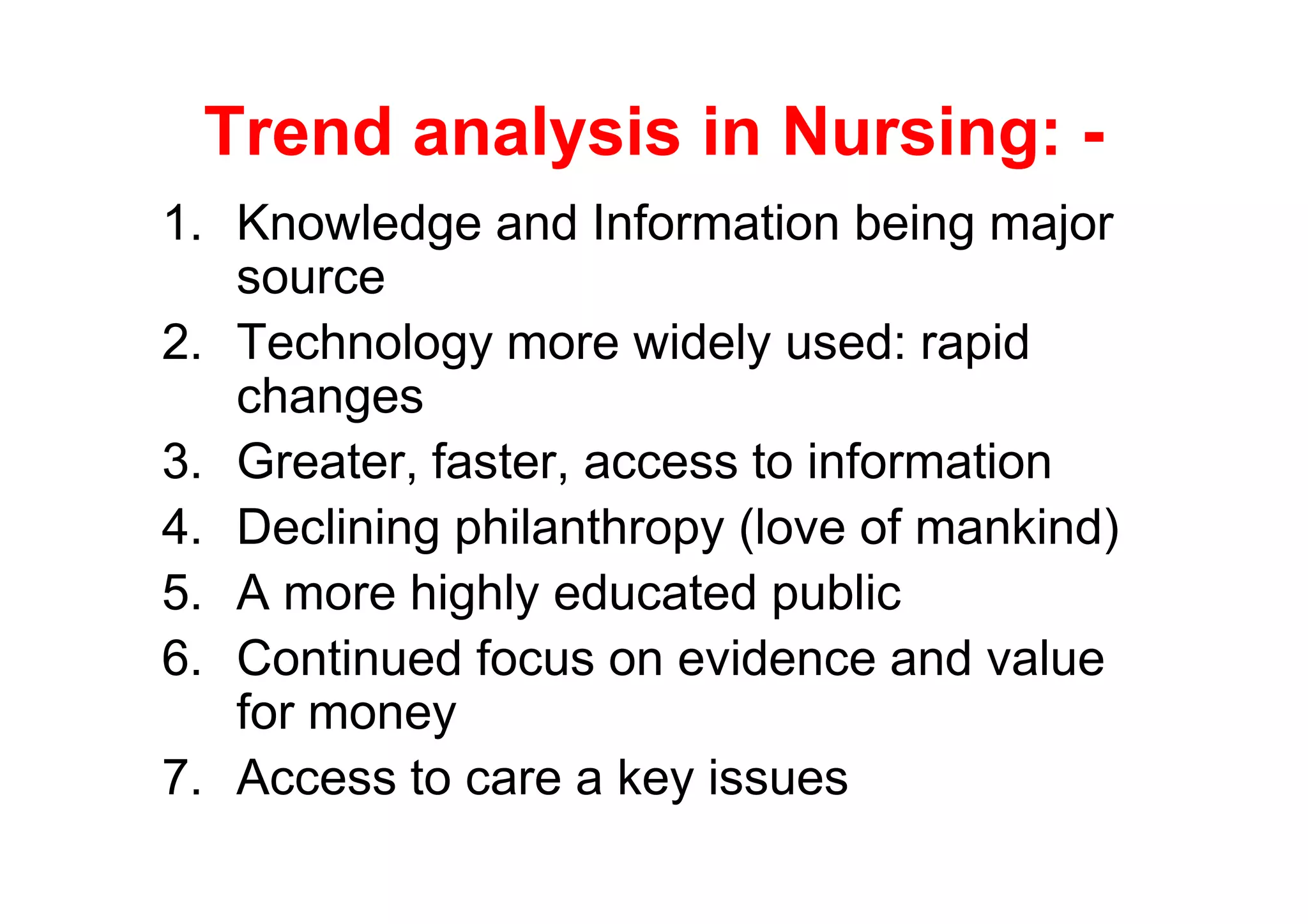 Trend analysis in Nursing: -
1. Knowledge and Information being major
   source
2. Technology more widely used: rapid
   changes
3. Greater, faster, access to information
4. Declining philanthropy (love of mankind)
5. A more highly educated public
6. Continued focus on evidence and value
   for money
7. Access to care a key issues
 