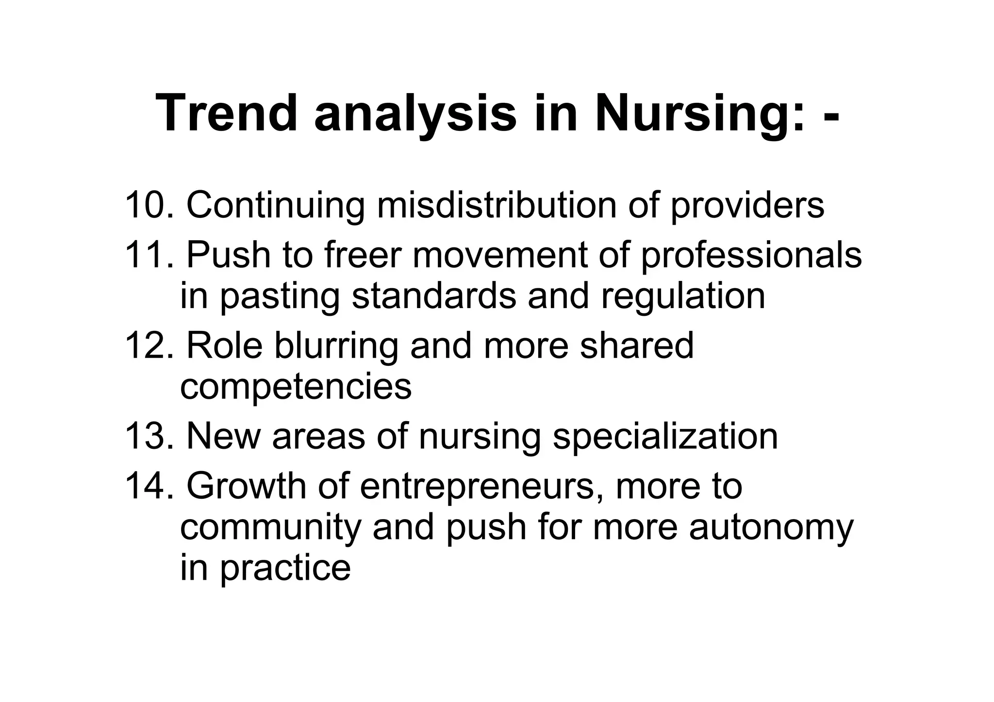 Trend analysis in Nursing: -
10. Continuing misdistribution of providers
11. Push to freer movement of professionals
   in pasting standards and regulation
12. Role blurring and more shared
   competencies
13. New areas of nursing specialization
14. Growth of entrepreneurs, more to
   community and push for more autonomy
   in practice
 