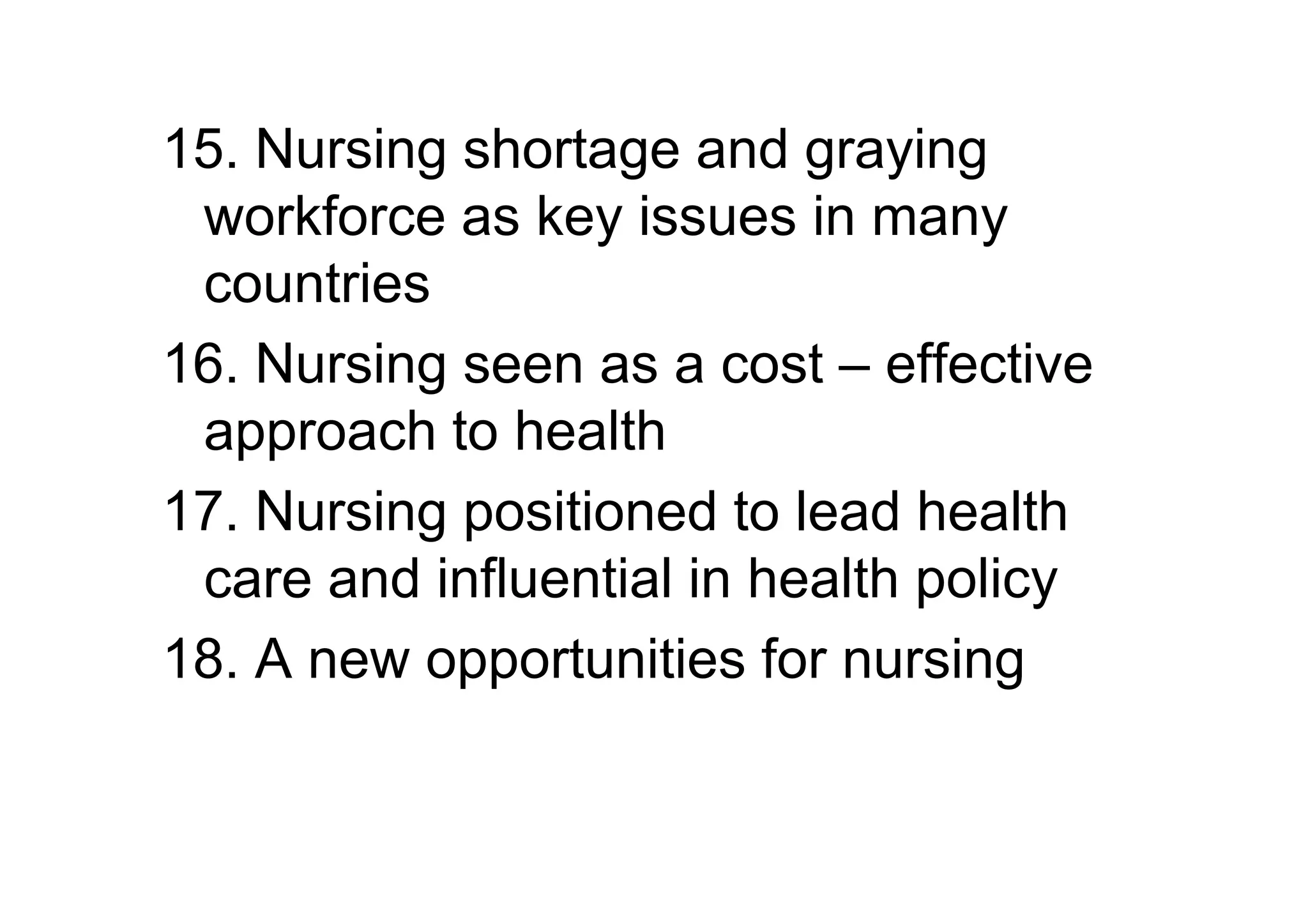 15. Nursing shortage and graying
 workforce as key issues in many
 countries
16. Nursing seen as a cost – effective
 approach to health
17. Nursing positioned to lead health
 care and influential in health policy
18. A new opportunities for nursing
 