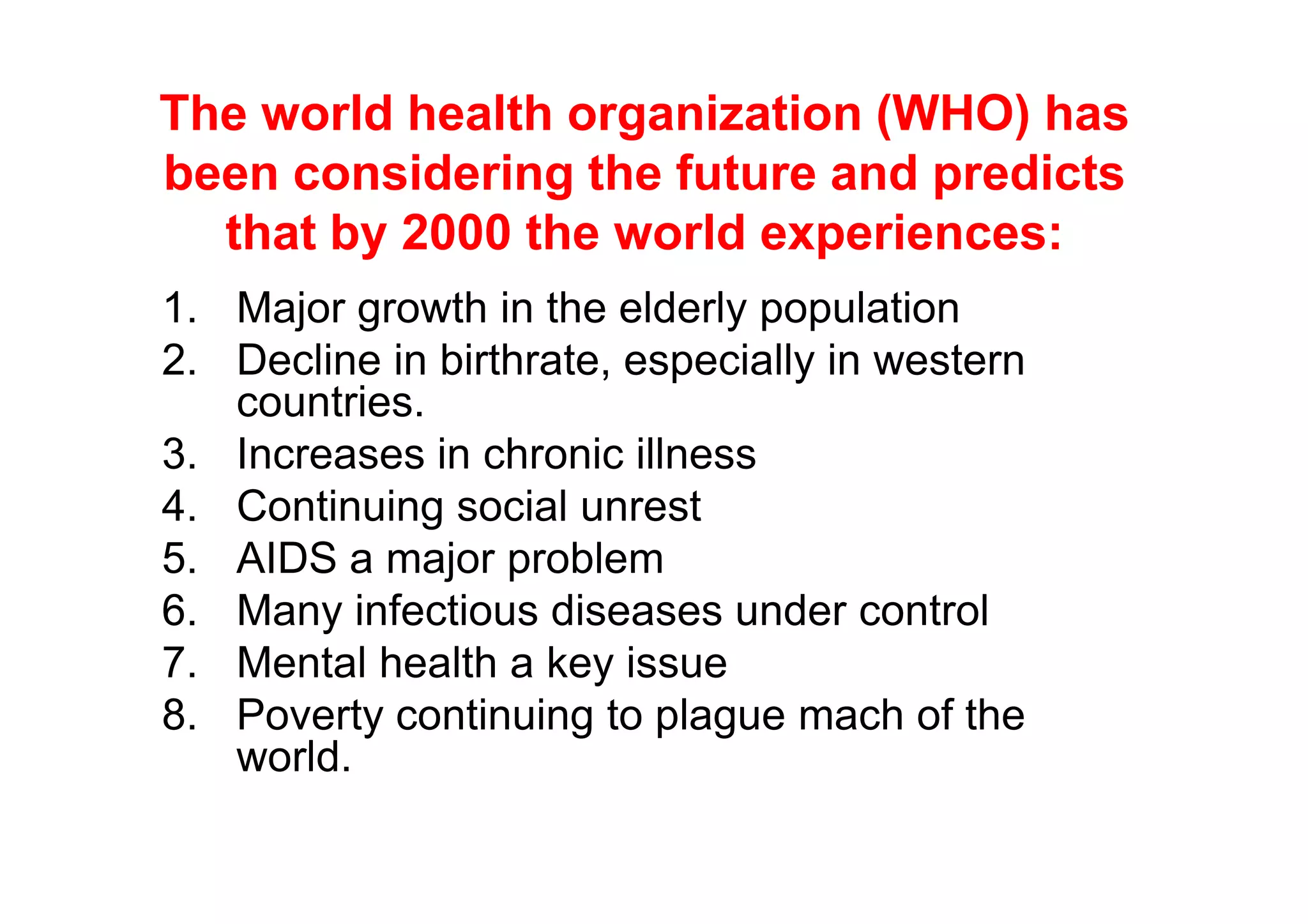 The world health organization (WHO) has
been considering the future and predicts
  that by 2000 the world experiences:
1. Major growth in the elderly population
2. Decline in birthrate, especially in western
   countries.
3. Increases in chronic illness
4. Continuing social unrest
5. AIDS a major problem
6. Many infectious diseases under control
7. Mental health a key issue
8. Poverty continuing to plague mach of the
   world.
 