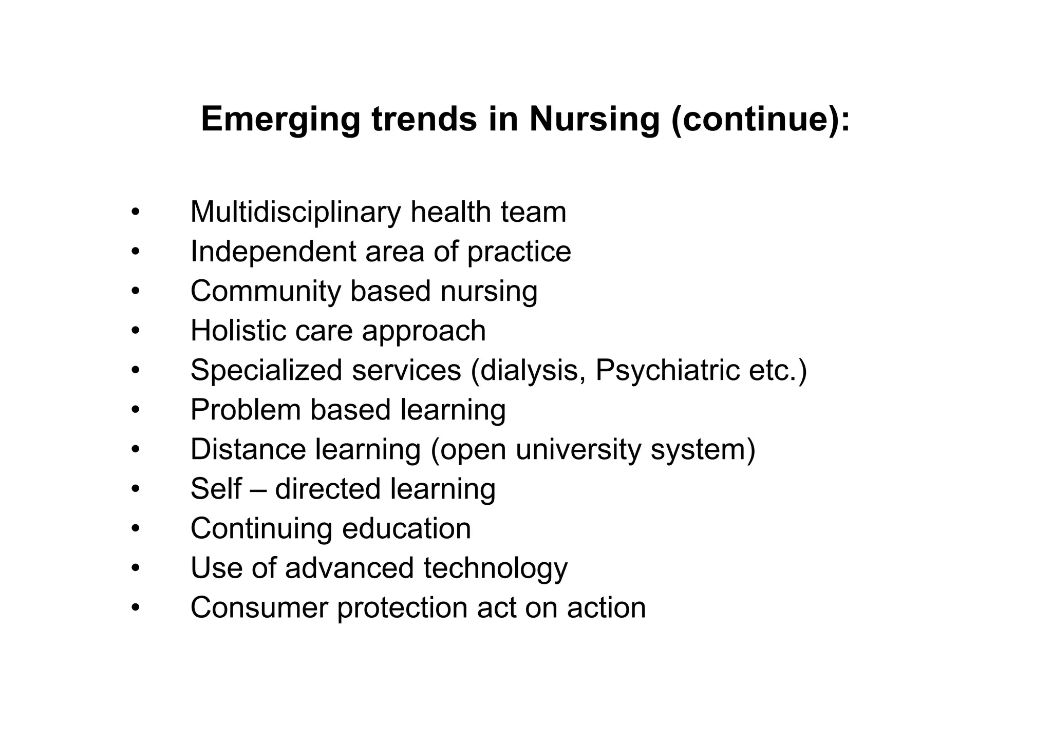 Emerging trends in Nursing (continue):

•   Multidisciplinary health team
•   Independent area of practice
•   Community based nursing
•   Holistic care approach
•   Specialized services (dialysis, Psychiatric etc.)
•   Problem based learning
•   Distance learning (open university system)
•   Self – directed learning
•   Continuing education
•   Use of advanced technology
•   Consumer protection act on action
 