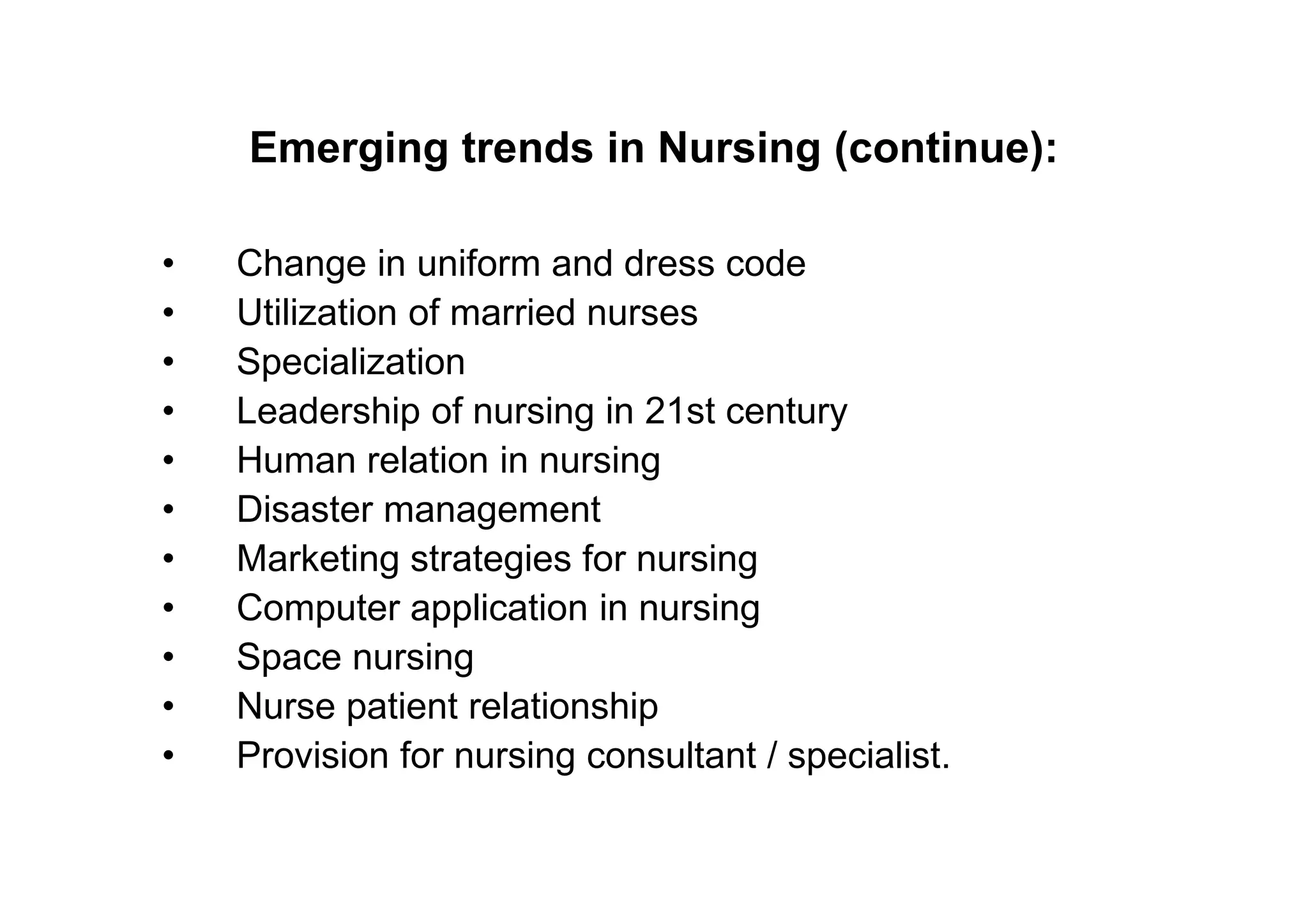 Emerging trends in Nursing (continue):

•   Change in uniform and dress code
•   Utilization of married nurses
•   Specialization
•   Leadership of nursing in 21st century
•   Human relation in nursing
•   Disaster management
•   Marketing strategies for nursing
•   Computer application in nursing
•   Space nursing
•   Nurse patient relationship
•   Provision for nursing consultant / specialist.
 