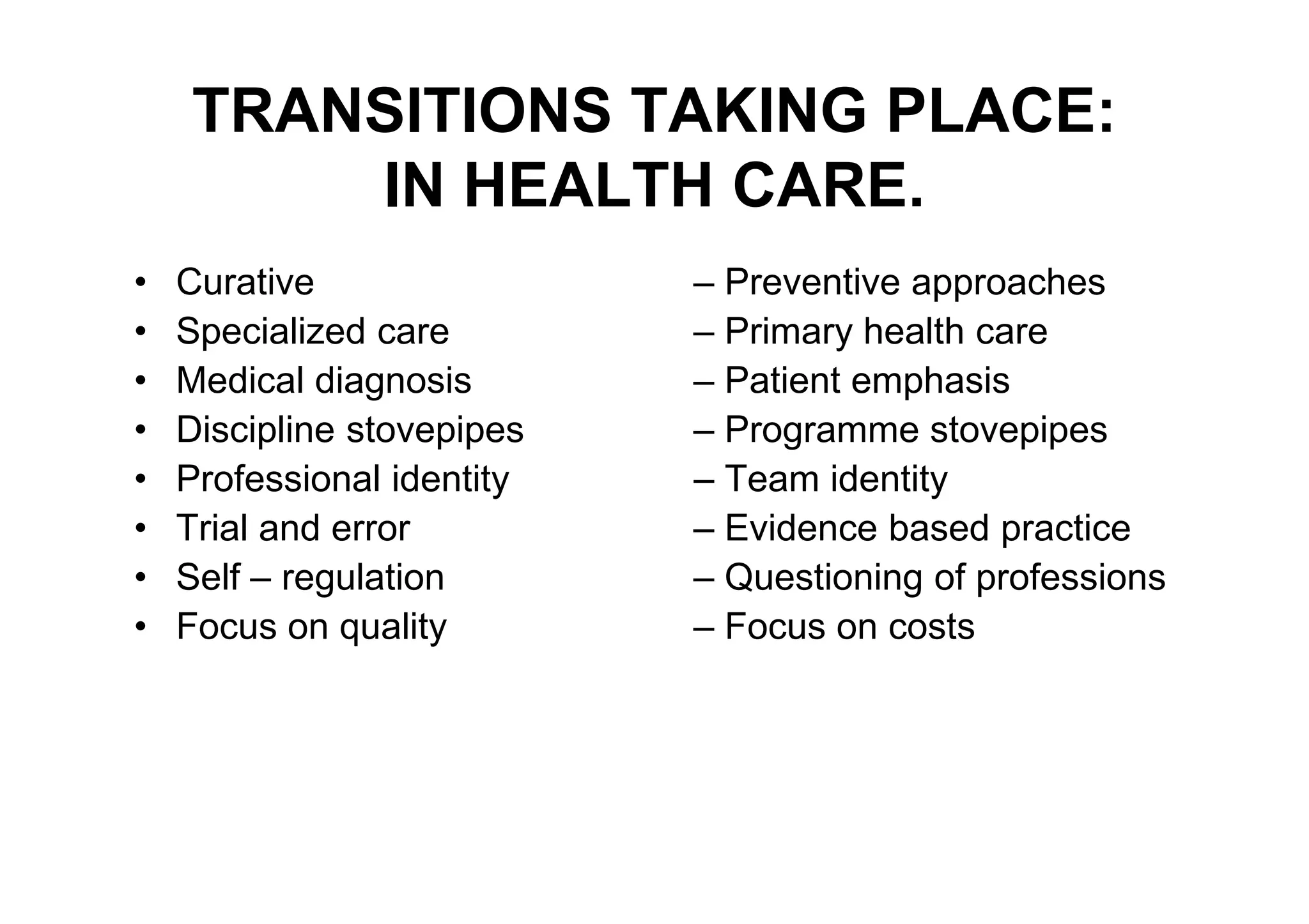 TRANSITIONS TAKING PLACE:
        IN HEALTH CARE.
•   Curative                – Preventive approaches
•   Specialized care        – Primary health care
•   Medical diagnosis       – Patient emphasis
•   Discipline stovepipes   – Programme stovepipes
•   Professional identity   – Team identity
•   Trial and error         – Evidence based practice
•   Self – regulation       – Questioning of professions
•   Focus on quality        – Focus on costs
 