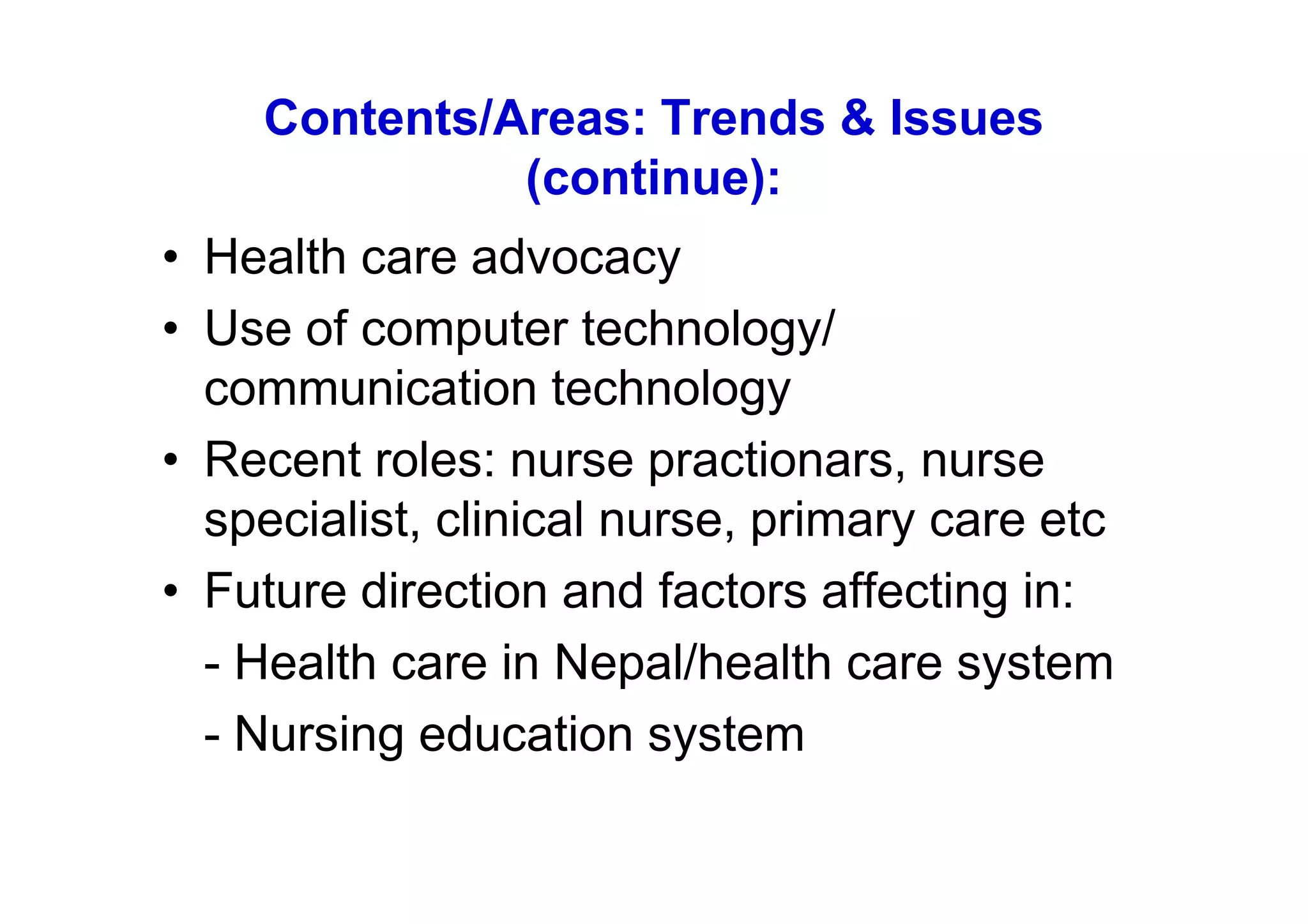 Contents/Areas: Trends & Issues
              (continue):
• Health care advocacy
• Use of computer technology/
  communication technology
• Recent roles: nurse practionars, nurse
  specialist, clinical nurse, primary care etc
• Future direction and factors affecting in:
  - Health care in Nepal/health care system
  - Nursing education system
 