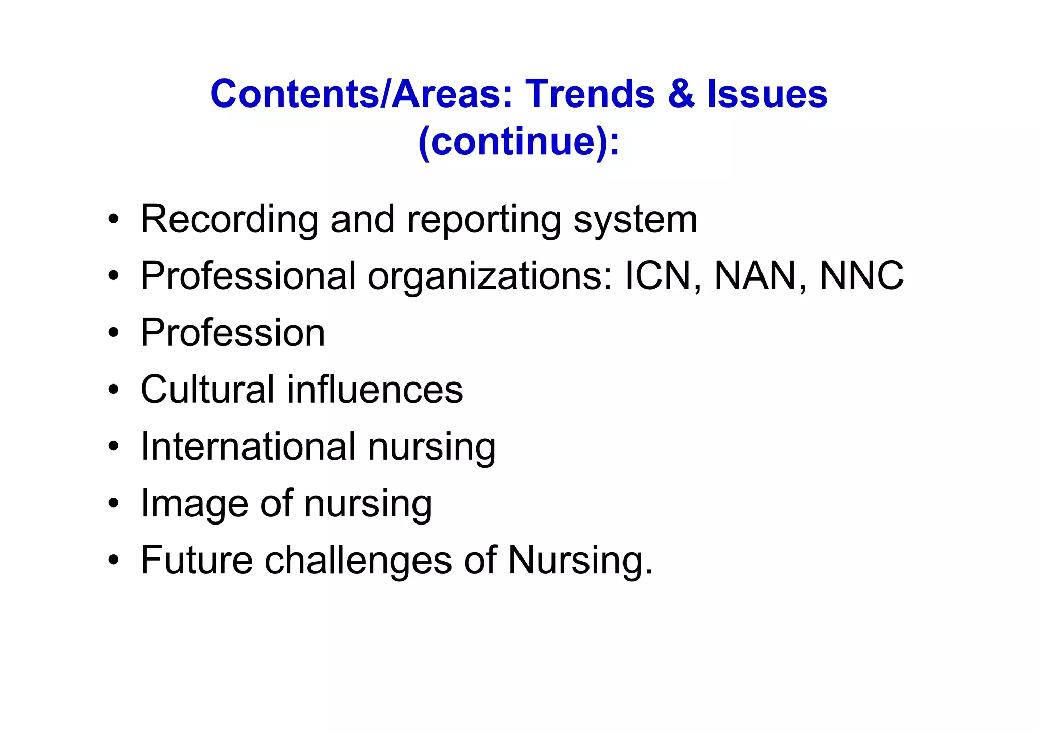 Contents/Areas: Trends & Issues
                 (continue):
•   Recording and reporting system
•   Professional organizations: ICN, NAN, NNC
•   Profession
•   Cultural influences
•   International nursing
•   Image of nursing
•   Future challenges of Nursing.
 